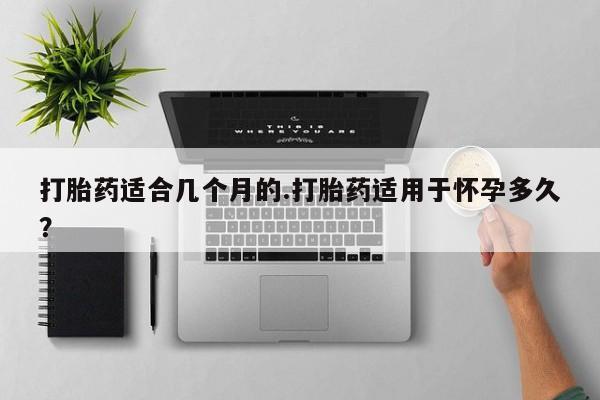 流产药在线付款打胎药适合几个月的.打胎药适用于怀孕多久？