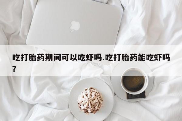流产药在线付款吃打胎药期间可以吃虾吗.吃打胎药能吃虾吗？