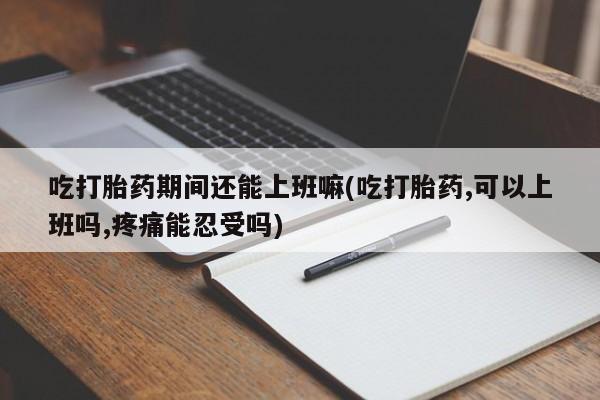 流产药在线付款吃打胎药期间还能上班嘛(吃打胎药,可以上班吗,疼痛能忍受吗)