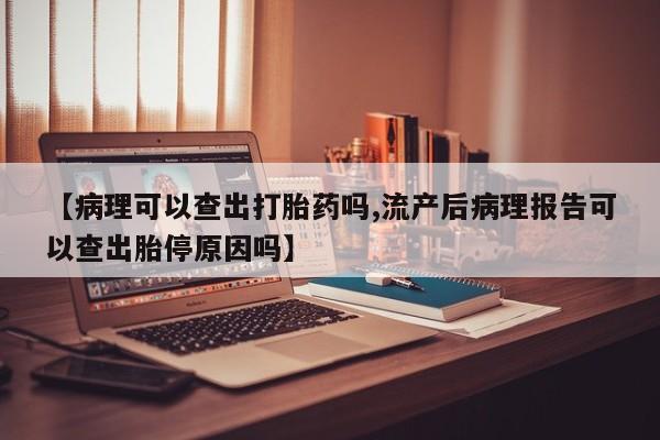 流产药在线付款【病理可以查出打胎药吗,流产后病理报告可以查出胎停原因吗】