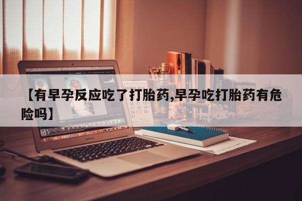 流产药在线付款【有早孕反应吃了打胎药,早孕吃打胎药有危险吗】