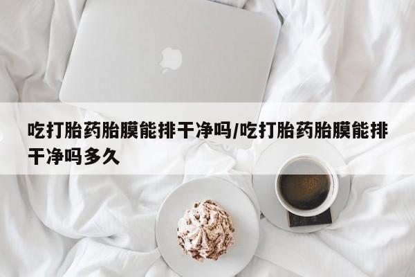 流产药在线付款吃打胎药胎膜能排干净吗/吃打胎药胎膜能排干净吗多久