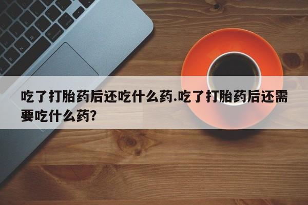 流产药在线付款吃了打胎药后还吃什么药.吃了打胎药后还需要吃什么药？