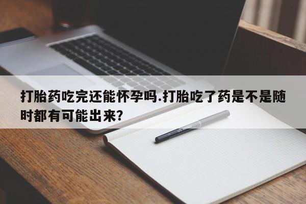 流产药在线付款打胎药吃完还能怀孕吗.打胎吃了药是不是随时都有可能出来？