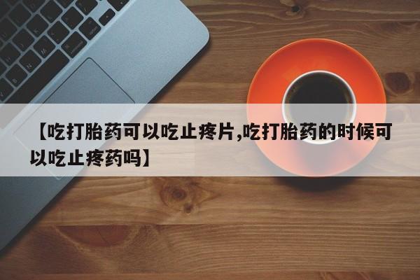 流产药在线付款【吃打胎药可以吃止疼片,吃打胎药的时候可以吃止疼药吗】