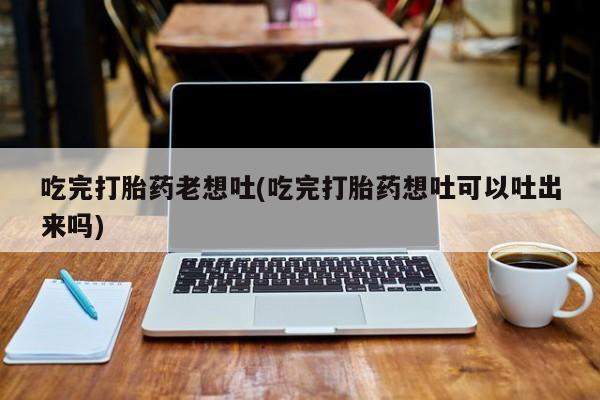 流产药在线付款吃完打胎药老想吐(吃完打胎药想吐可以吐出来吗)