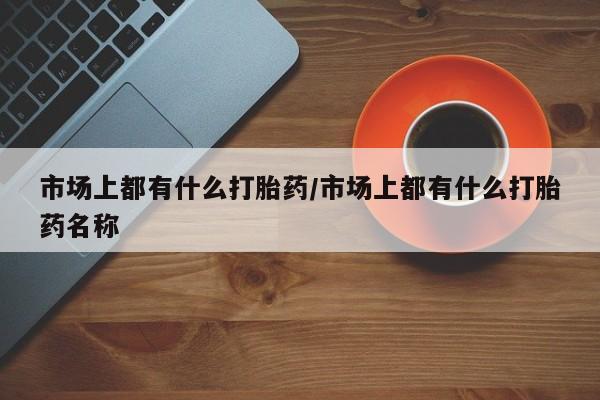 流产药在线付款市场上都有什么打胎药/市场上都有什么打胎药名称