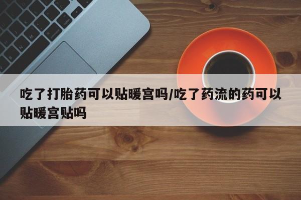 流产药在线付款吃了打胎药可以贴暖宫吗/吃了药流的药可以贴暖宫贴吗