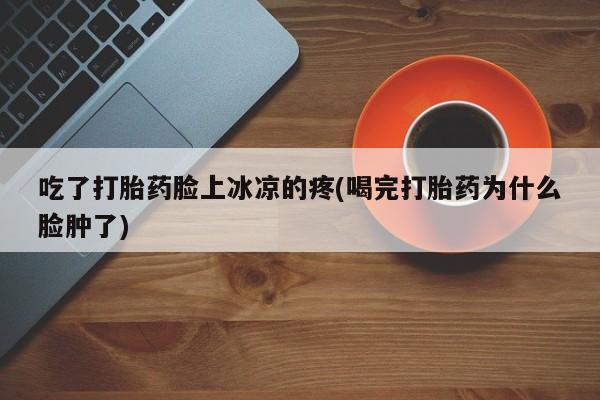 流产药在线付款吃了打胎药脸上冰凉的疼(喝完打胎药为什么脸肿了)