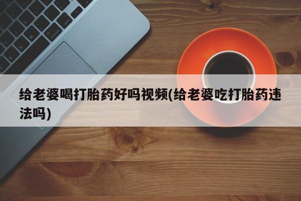 流产药在线付款给老婆喝打胎药好吗视频(给老婆吃打胎药违法吗)