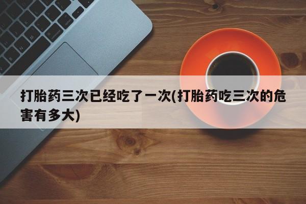 流产药在线付款打胎药三次已经吃了一次(打胎药吃三次的危害有多大)
