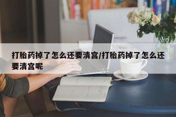 流产药在线付款打胎药掉了怎么还要清宫/打胎药掉了怎么还要清宫呢