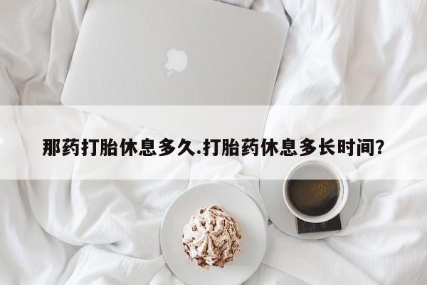 流产药在线付款那药打胎休息多久.打胎药休息多长时间？