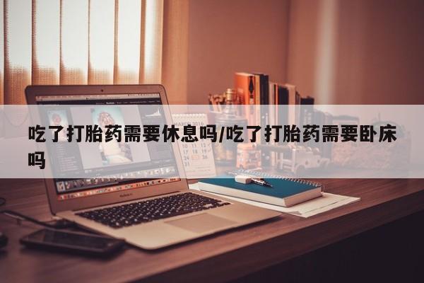 流产药在线付款吃了打胎药需要休息吗/吃了打胎药需要卧床吗