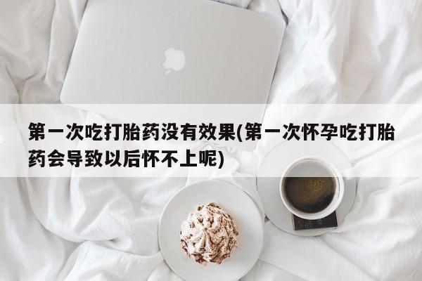 流产药在线付款第一次吃打胎药没有效果(第一次怀孕吃打胎药会导致以后怀不上呢)
