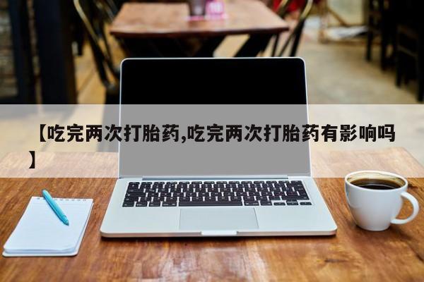 流产药在线付款【吃完两次打胎药,吃完两次打胎药有影响吗】