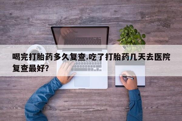 流产药在线付款喝完打胎药多久复查.吃了打胎药几天去医院复查最好？