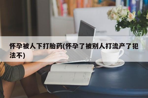 流产药在线付款怀孕被人下打胎药(怀孕了被别人打流产了犯法不)