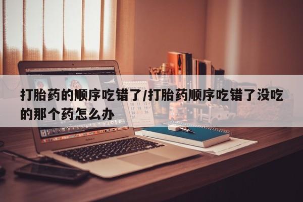 流产药在线付款打胎药的顺序吃错了/打胎药顺序吃错了没吃的那个药怎么办