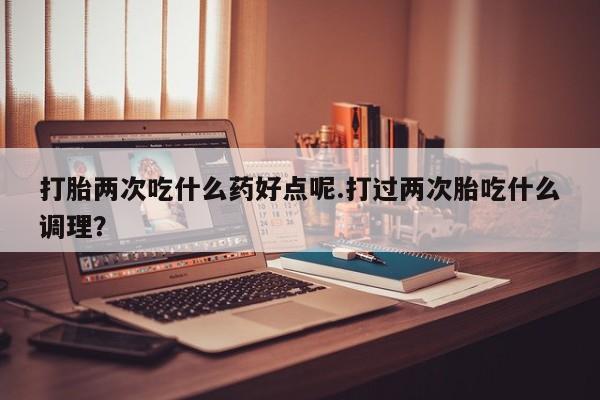 流产药在线付款打胎两次吃什么药好点呢.打过两次胎吃什么调理？