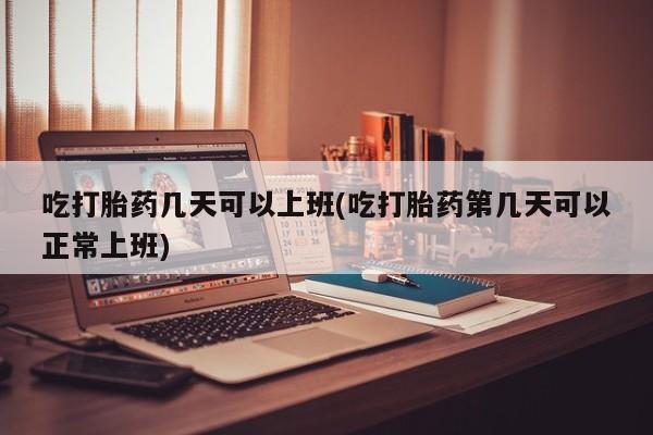 流产药在线付款吃打胎药几天可以上班(吃打胎药第几天可以正常上班)