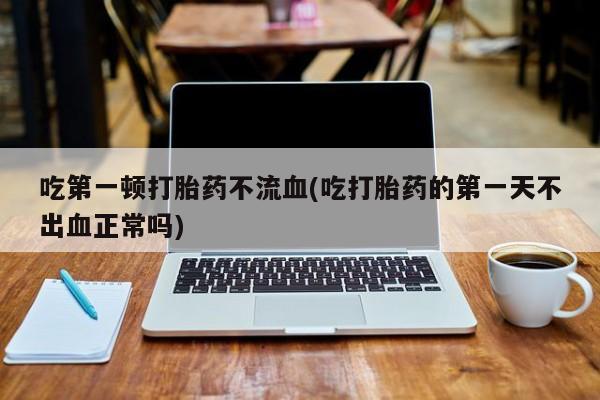 流产药在线付款吃第一顿打胎药不流血(吃打胎药的第一天不出血正常吗)