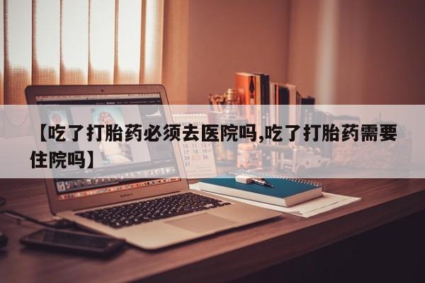 流产药在线付款【吃了打胎药必须去医院吗,吃了打胎药需要住院吗】