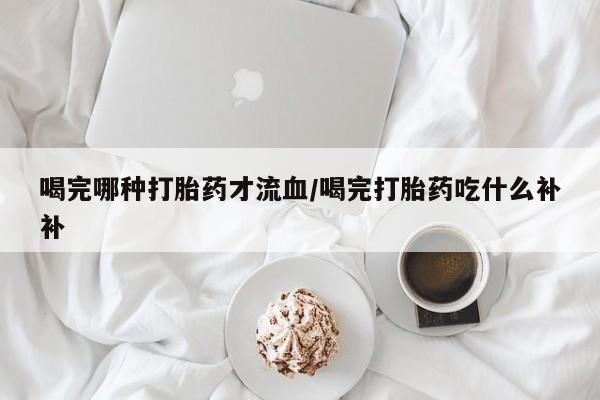 流产药在线付款喝完哪种打胎药才流血/喝完打胎药吃什么补补