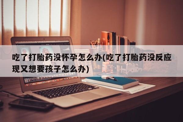 流产药在线付款吃了打胎药没怀孕怎么办(吃了打胎药没反应现又想要孩子怎么办)