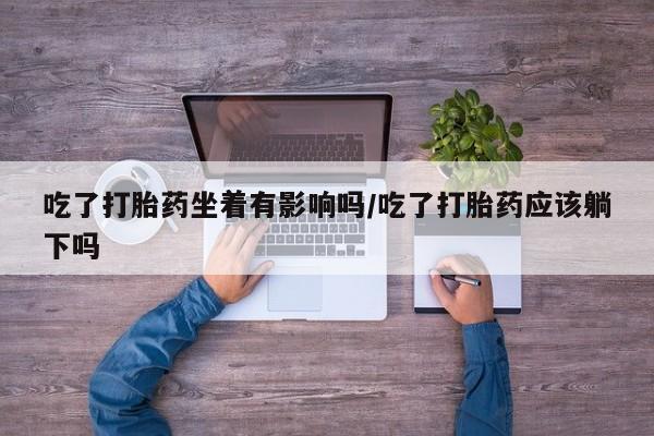 流产药在线付款吃了打胎药坐着有影响吗/吃了打胎药应该躺下吗