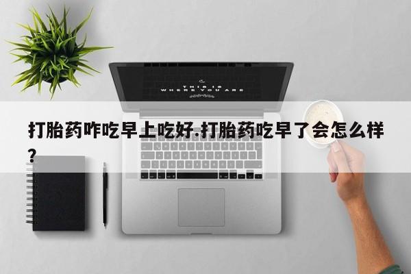 流产药在线付款打胎药咋吃早上吃好.打胎药吃早了会怎么样？