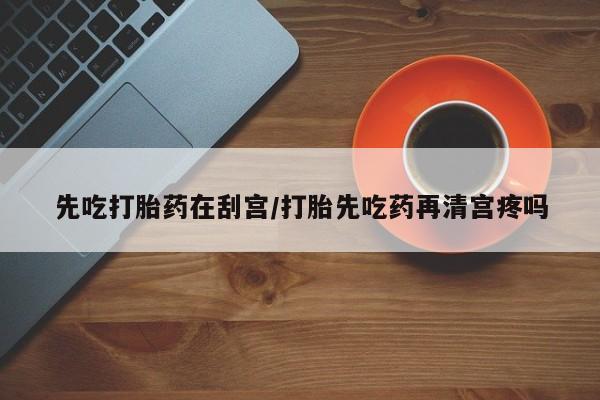 流产药在线付款先吃打胎药在刮宫/打胎先吃药再清宫疼吗