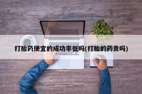 流产药在线付款打胎药便宜的成功率低吗(打胎的药贵吗)