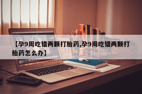 流产药在线付款【孕9周吃错两颗打胎药,孕9周吃错两颗打胎药怎么办】