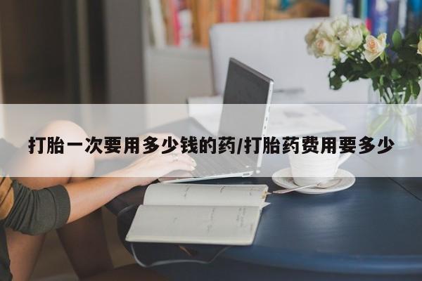 流产药在线付款打胎一次要用多少钱的药/打胎药费用要多少