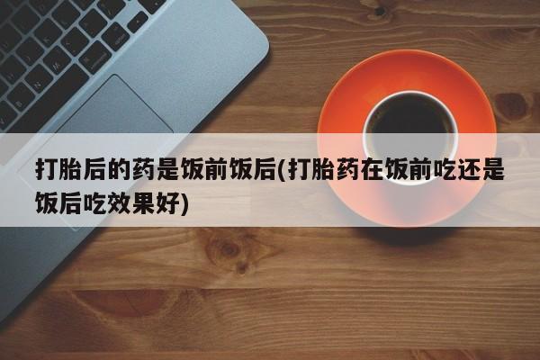 流产药在线付款打胎后的药是饭前饭后(打胎药在饭前吃还是饭后吃效果好)