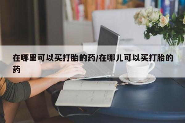 流产药在线付款在哪里可以买打胎的药/在哪儿可以买打胎的药