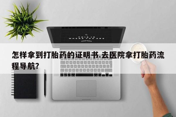 流产药在线付款怎样拿到打胎药的证明书.去医院拿打胎药流程导航？