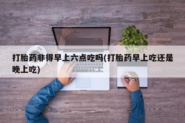 流产药在线付款打胎药非得早上六点吃吗(打胎药早上吃还是晚上吃)