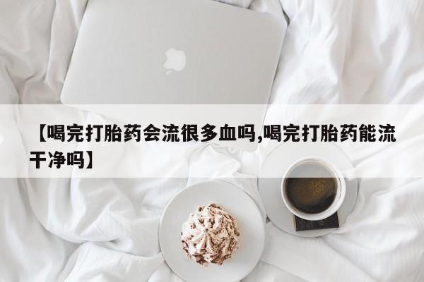 流产药在线付款【喝完打胎药会流很多血吗,喝完打胎药能流干净吗】