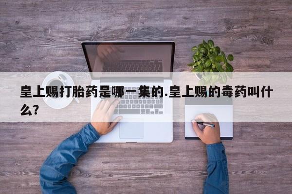 流产药在线付款皇上赐打胎药是哪一集的.皇上赐的毒药叫什么？