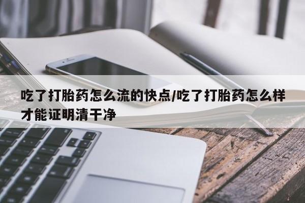 流产药在线付款吃了打胎药怎么流的快点/吃了打胎药怎么样才能证明清干净