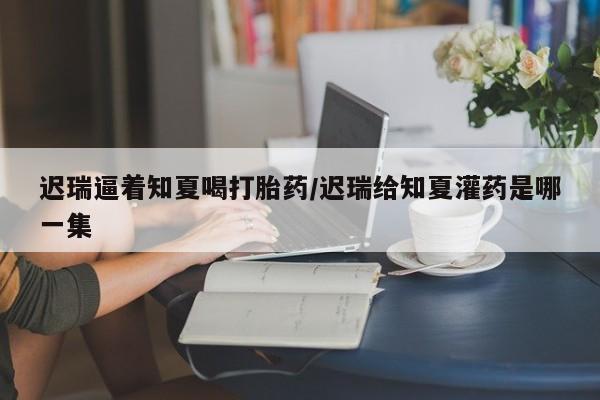 流产药在线付款迟瑞逼着知夏喝打胎药/迟瑞给知夏灌药是哪一集