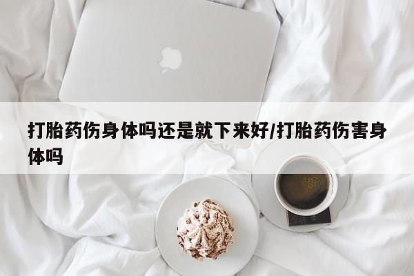 流产药在线付款打胎药伤身体吗还是就下来好/打胎药伤害身体吗