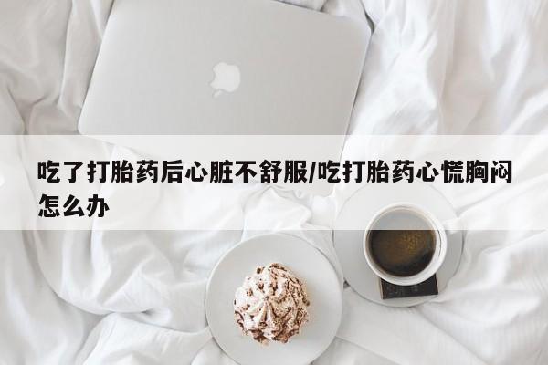 流产药在线付款吃了打胎药后心脏不舒服/吃打胎药心慌胸闷怎么办