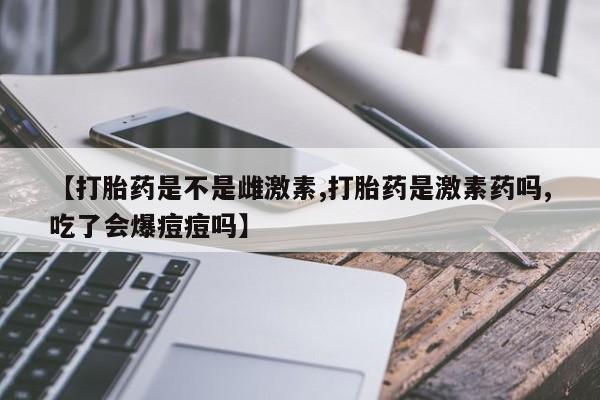 流产药在线付款【打胎药是不是雌激素,打胎药是激素药吗,吃了会爆痘痘吗】