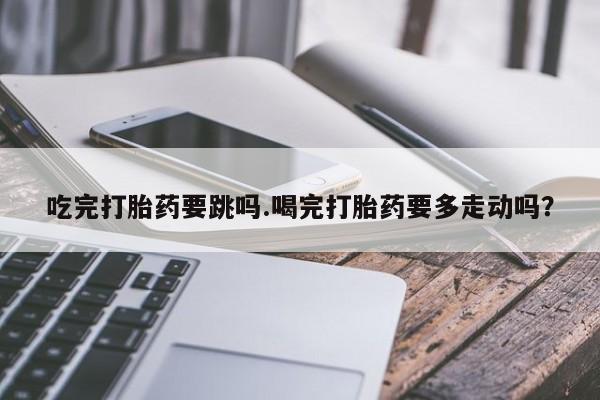 流产药在线付款吃完打胎药要跳吗.喝完打胎药要多走动吗？