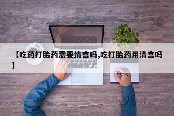 流产药在线付款【吃药打胎药需要清宫吗,吃打胎药用清宫吗】