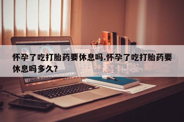 流产药在线付款怀孕了吃打胎药要休息吗.怀孕了吃打胎药要休息吗多久？
