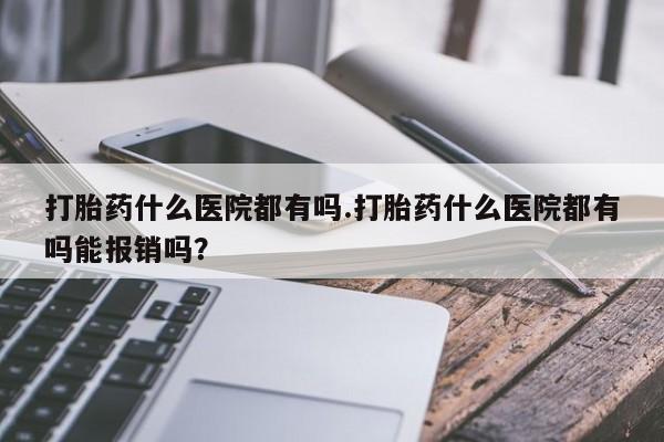流产药在线付款打胎药什么医院都有吗.打胎药什么医院都有吗能报销吗？